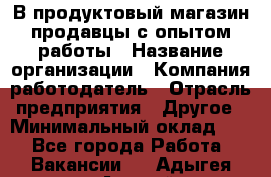 В продуктовый магазин продавцы с опытом работы › Название организации ­ Компания-работодатель › Отрасль предприятия ­ Другое › Минимальный оклад ­ 1 - Все города Работа » Вакансии   . Адыгея респ.,Адыгейск г.